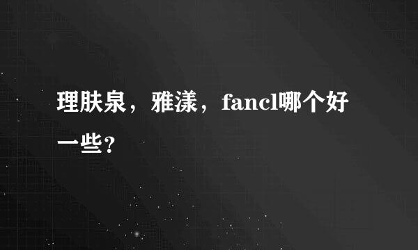 理肤泉，雅漾，fancl哪个好一些？