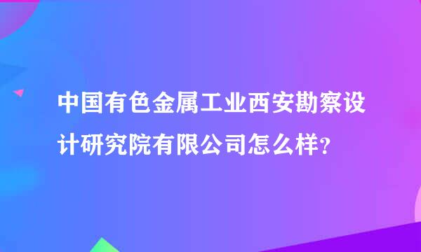 中国有色金属工业西安勘察设计研究院有限公司怎么样？