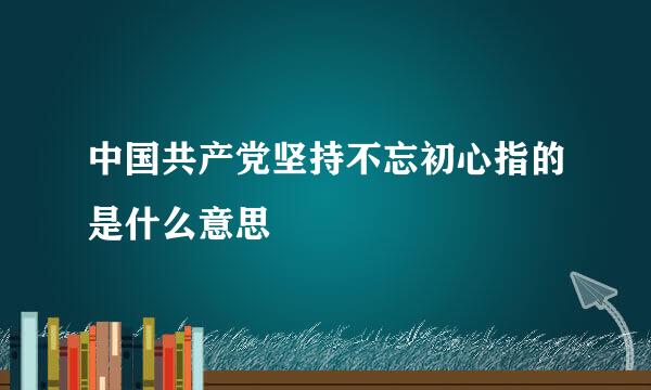 中国共产党坚持不忘初心指的是什么意思