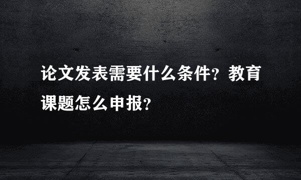 论文发表需要什么条件？教育课题怎么申报？