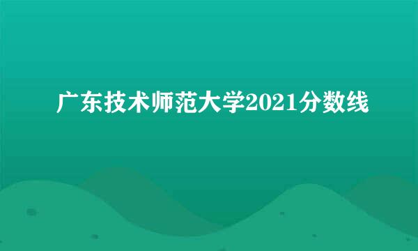 广东技术师范大学2021分数线