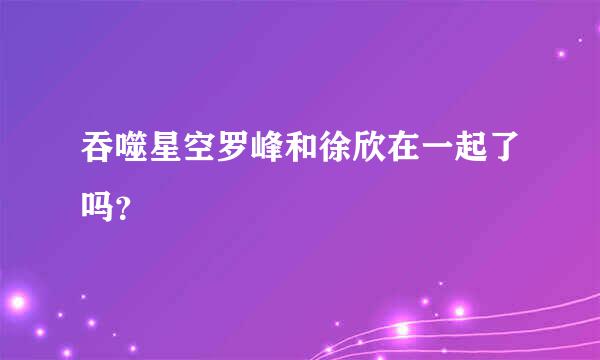 吞噬星空罗峰和徐欣在一起了吗？