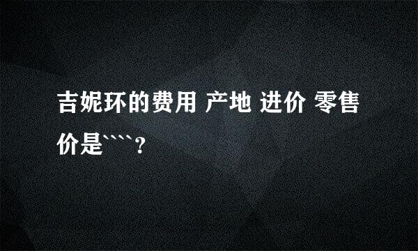 吉妮环的费用 产地 进价 零售价是````？