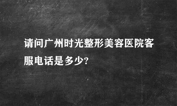 请问广州时光整形美容医院客服电话是多少?