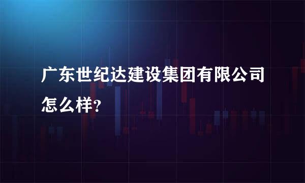 广东世纪达建设集团有限公司怎么样？