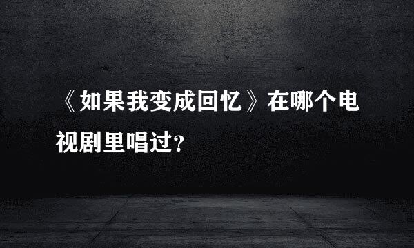 《如果我变成回忆》在哪个电视剧里唱过？