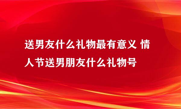 送男友什么礼物最有意义 情人节送男朋友什么礼物号