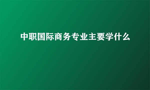 中职国际商务专业主要学什么