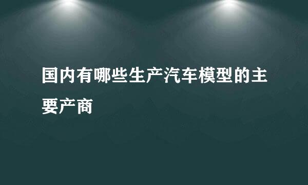 国内有哪些生产汽车模型的主要产商