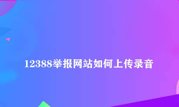 
12388举报网站如何上传录音
