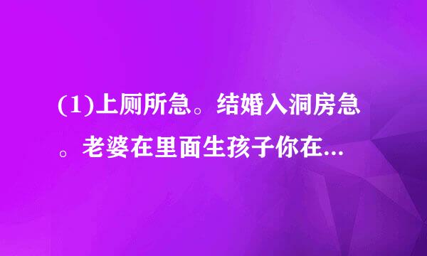 (1)上厕所急。结婚入洞房急。老婆在里面生孩子你在外面等急。如题 谢谢了