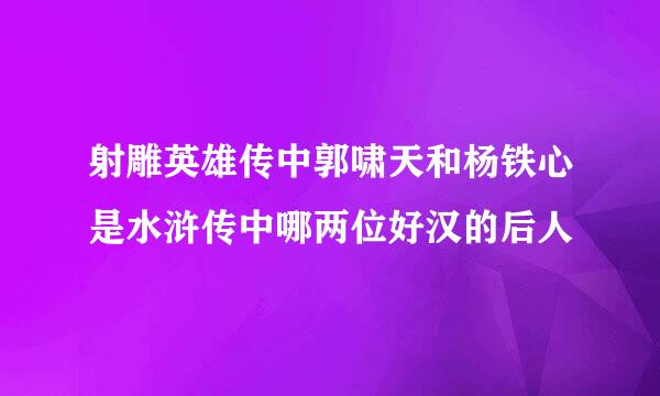 射雕英雄传中郭啸天和杨铁心是水浒传中哪两位好汉的后人