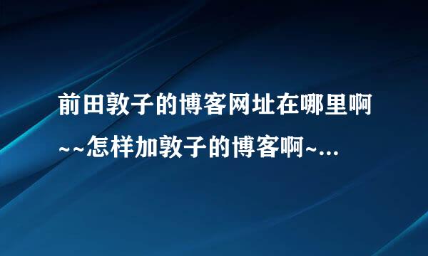 前田敦子的博客网址在哪里啊~~怎样加敦子的博客啊~~新浪微博也要啊！最好详细一点啊