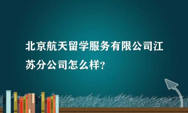 北京航天留学服务有限公司江苏分公司怎么样？