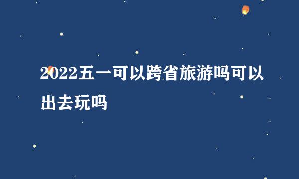 2022五一可以跨省旅游吗可以出去玩吗