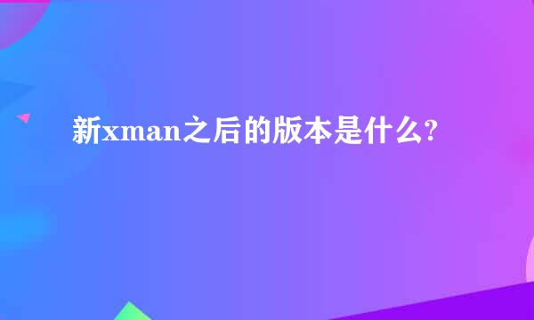 新xman之后的版本是什么?