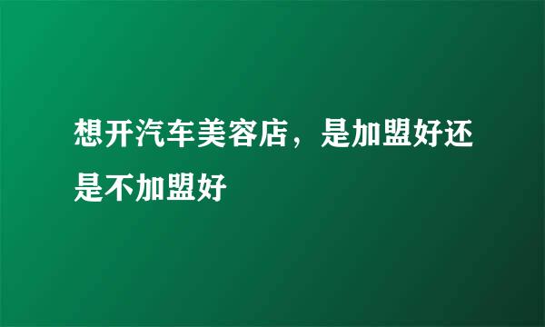 想开汽车美容店，是加盟好还是不加盟好