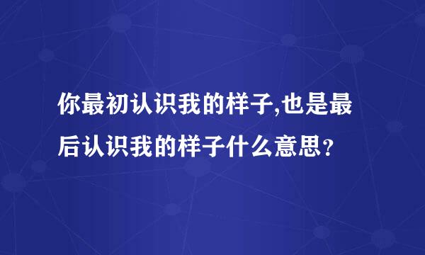 你最初认识我的样子,也是最后认识我的样子什么意思？