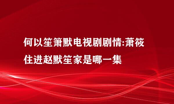 何以笙箫默电视剧剧情:萧筱住进赵默笙家是哪一集