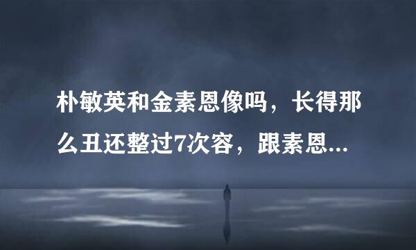 朴敏英和金素恩像吗，长得那么丑还整过7次容，跟素恩比。。。。