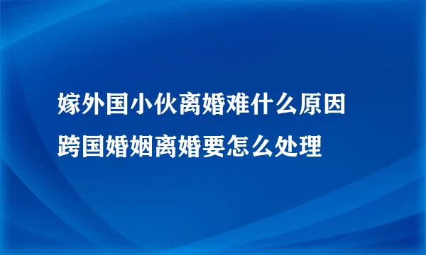 嫁外国小伙离婚难什么原因 跨国婚姻离婚要怎么处理