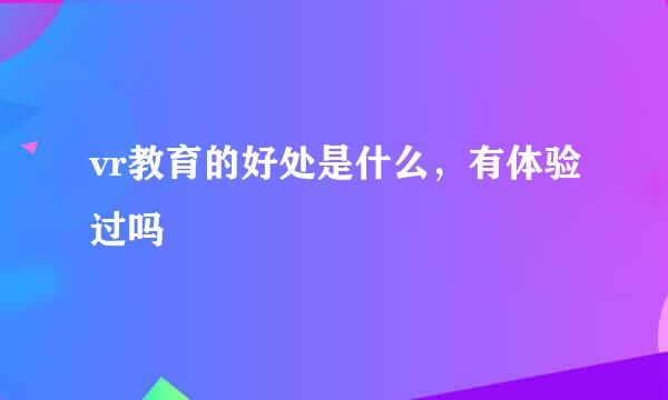 vr教育的好处是什么，有体验过吗