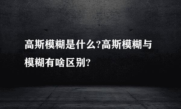 高斯模糊是什么?高斯模糊与模糊有啥区别?