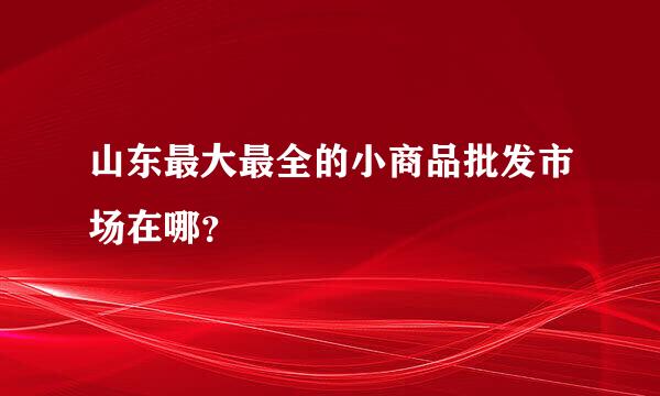 山东最大最全的小商品批发市场在哪？