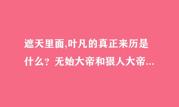 遮天里面,叶凡的真正来历是什么？无始大帝和狠人大帝谁厉害？小茵茵的来历是什么？ 有想象力的大胆说啊。