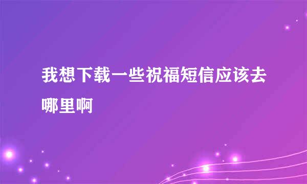 我想下载一些祝福短信应该去哪里啊