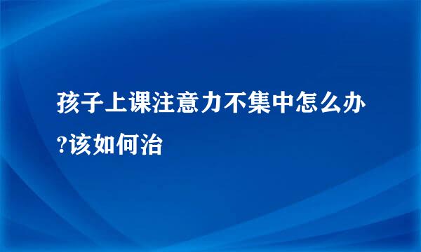 孩子上课注意力不集中怎么办?该如何治