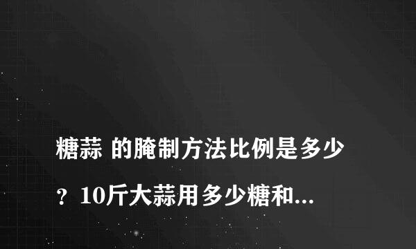 
糖蒜 的腌制方法比例是多少？10斤大蒜用多少糖和醋和盐？
