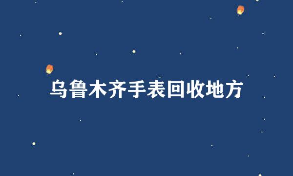 乌鲁木齐手表回收地方