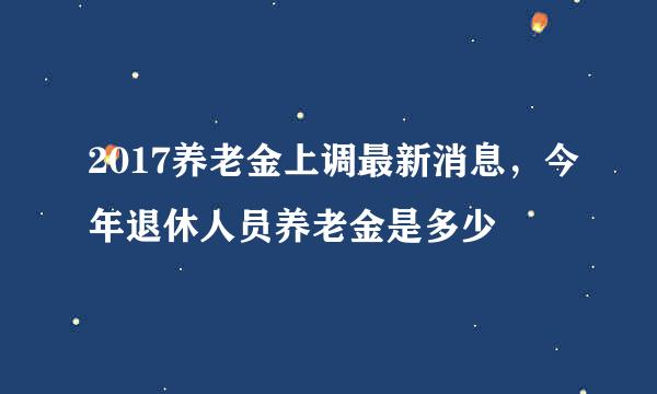 2017养老金上调最新消息，今年退休人员养老金是多少