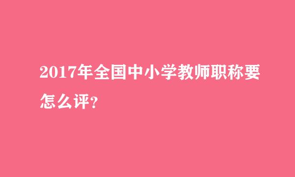 2017年全国中小学教师职称要怎么评？