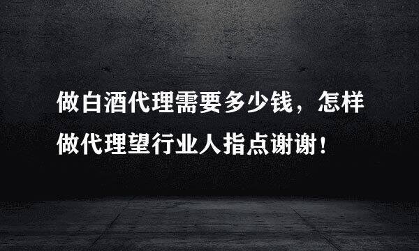 做白酒代理需要多少钱，怎样做代理望行业人指点谢谢！