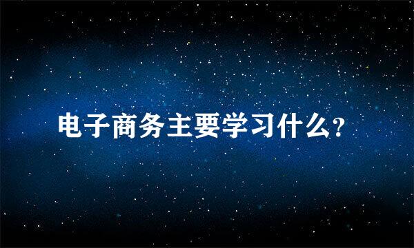 电子商务主要学习什么？