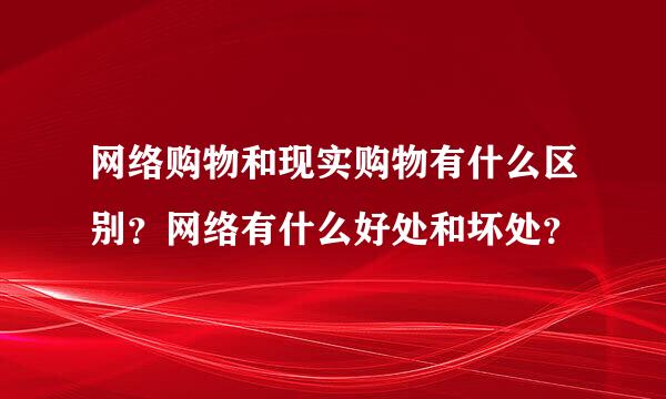 网络购物和现实购物有什么区别？网络有什么好处和坏处？