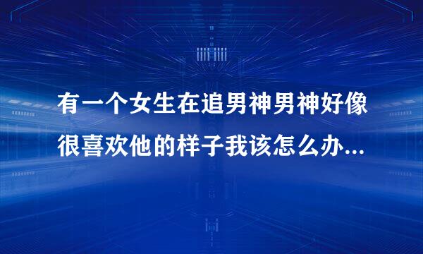 有一个女生在追男神男神好像很喜欢他的样子我该怎么办我好想问他那个女生怎么样