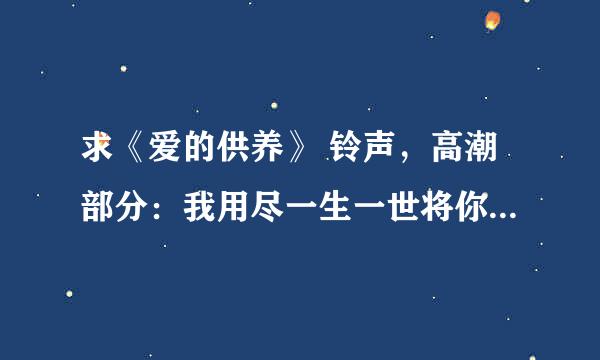 求《爱的供养》 铃声，高潮部分：我用尽一生一世将你供养 急急急！！！~~~