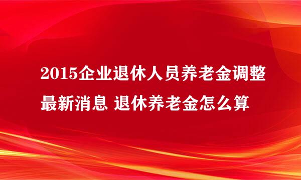 2015企业退休人员养老金调整最新消息 退休养老金怎么算