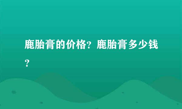 鹿胎膏的价格？鹿胎膏多少钱？