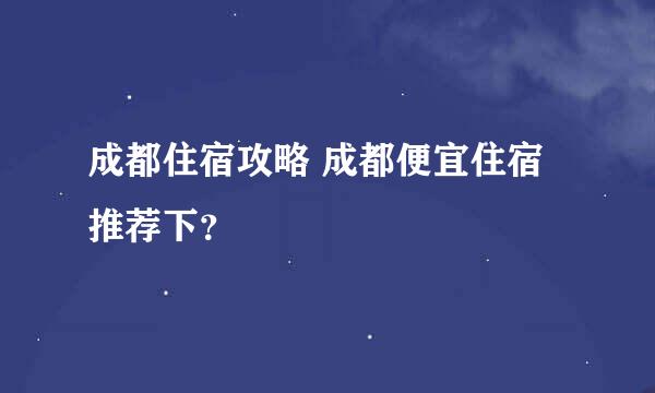 成都住宿攻略 成都便宜住宿推荐下？