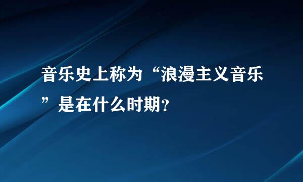 音乐史上称为“浪漫主义音乐”是在什么时期？