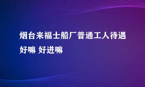 烟台来福士船厂普通工人待遇好嘛 好进嘛