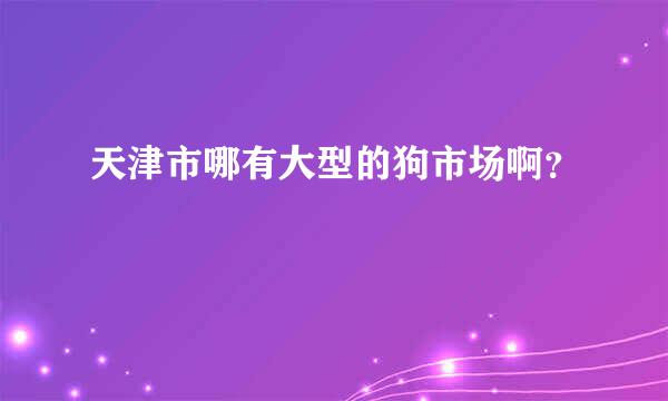 天津市哪有大型的狗市场啊？