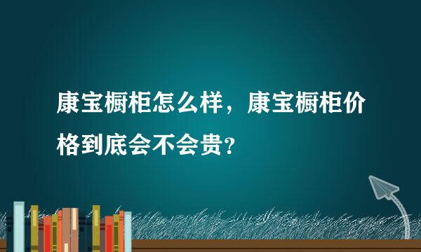 康宝橱柜怎么样，康宝橱柜价格到底会不会贵？