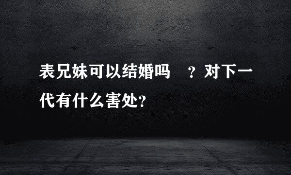 表兄妹可以结婚吗　？对下一代有什么害处？