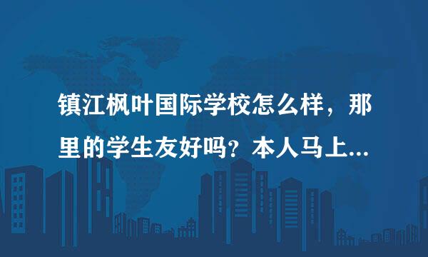 镇江枫叶国际学校怎么样，那里的学生友好吗？本人马上要转到那里读高一预备班？心里很忐忑啊，有木有人可