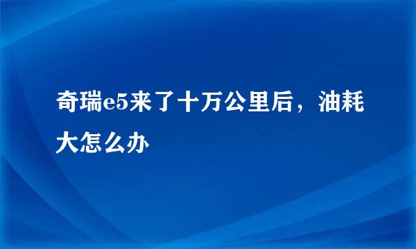 奇瑞e5来了十万公里后，油耗大怎么办